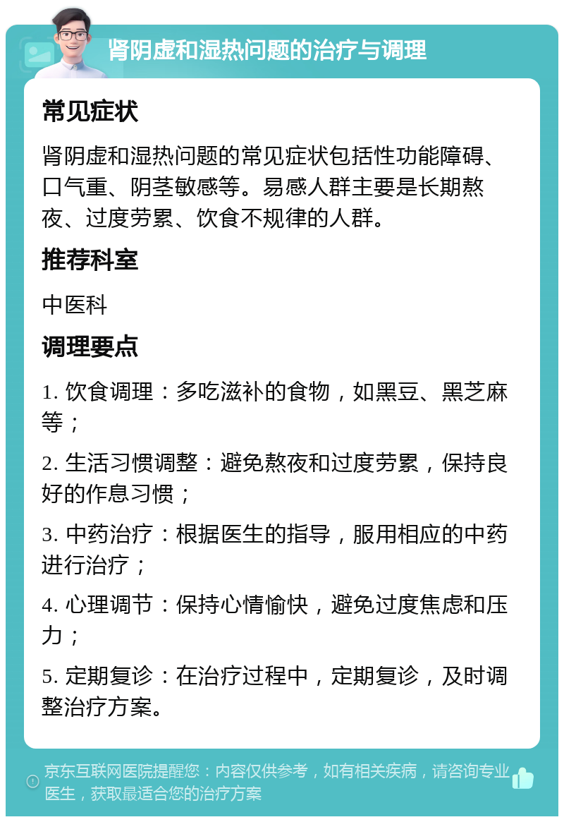 肾阴虚和湿热问题的治疗与调理 常见症状 肾阴虚和湿热问题的常见症状包括性功能障碍、口气重、阴茎敏感等。易感人群主要是长期熬夜、过度劳累、饮食不规律的人群。 推荐科室 中医科 调理要点 1. 饮食调理：多吃滋补的食物，如黑豆、黑芝麻等； 2. 生活习惯调整：避免熬夜和过度劳累，保持良好的作息习惯； 3. 中药治疗：根据医生的指导，服用相应的中药进行治疗； 4. 心理调节：保持心情愉快，避免过度焦虑和压力； 5. 定期复诊：在治疗过程中，定期复诊，及时调整治疗方案。