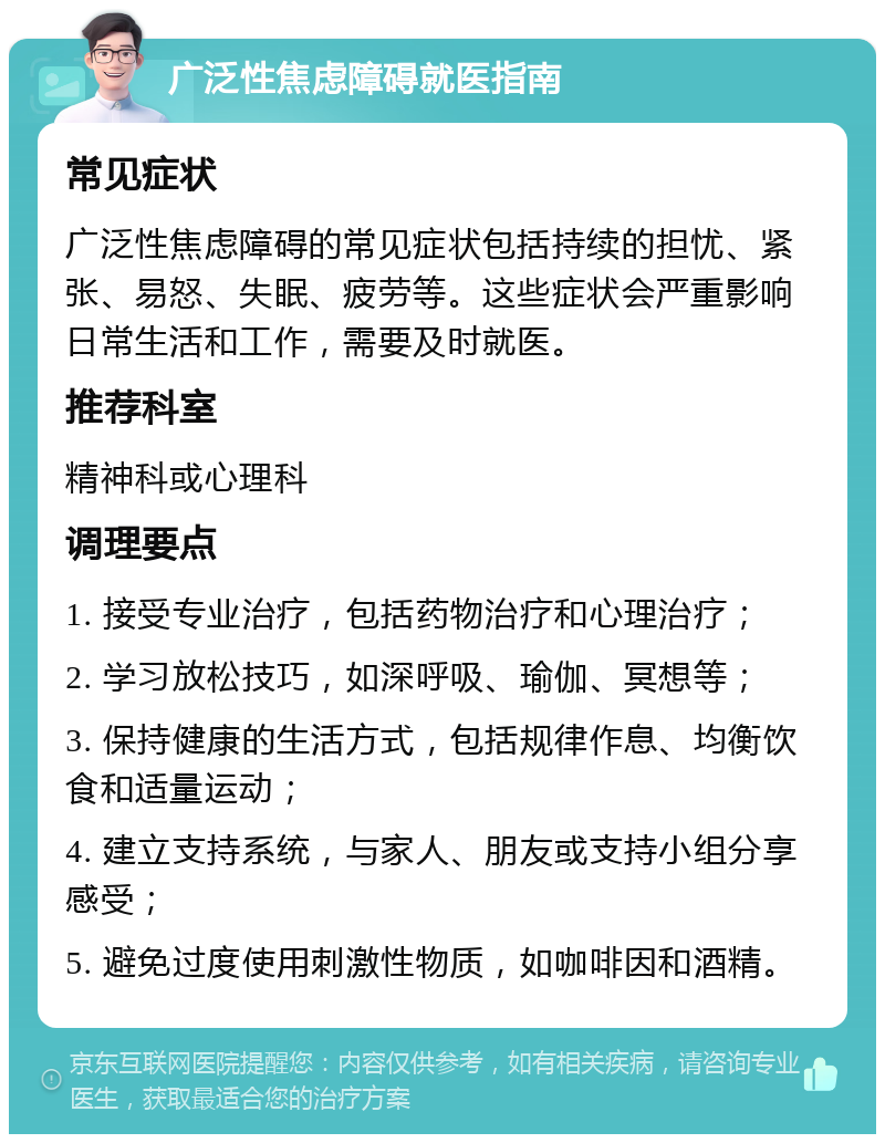 广泛性焦虑障碍就医指南 常见症状 广泛性焦虑障碍的常见症状包括持续的担忧、紧张、易怒、失眠、疲劳等。这些症状会严重影响日常生活和工作，需要及时就医。 推荐科室 精神科或心理科 调理要点 1. 接受专业治疗，包括药物治疗和心理治疗； 2. 学习放松技巧，如深呼吸、瑜伽、冥想等； 3. 保持健康的生活方式，包括规律作息、均衡饮食和适量运动； 4. 建立支持系统，与家人、朋友或支持小组分享感受； 5. 避免过度使用刺激性物质，如咖啡因和酒精。