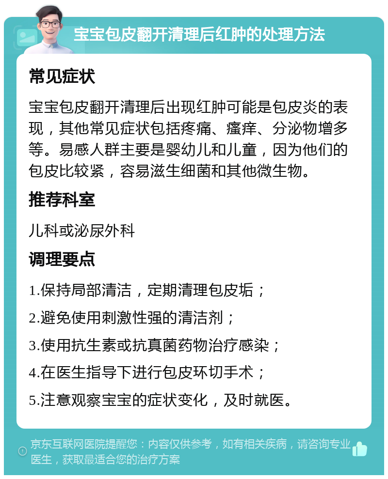 宝宝包皮翻开清理后红肿的处理方法 常见症状 宝宝包皮翻开清理后出现红肿可能是包皮炎的表现，其他常见症状包括疼痛、瘙痒、分泌物增多等。易感人群主要是婴幼儿和儿童，因为他们的包皮比较紧，容易滋生细菌和其他微生物。 推荐科室 儿科或泌尿外科 调理要点 1.保持局部清洁，定期清理包皮垢； 2.避免使用刺激性强的清洁剂； 3.使用抗生素或抗真菌药物治疗感染； 4.在医生指导下进行包皮环切手术； 5.注意观察宝宝的症状变化，及时就医。