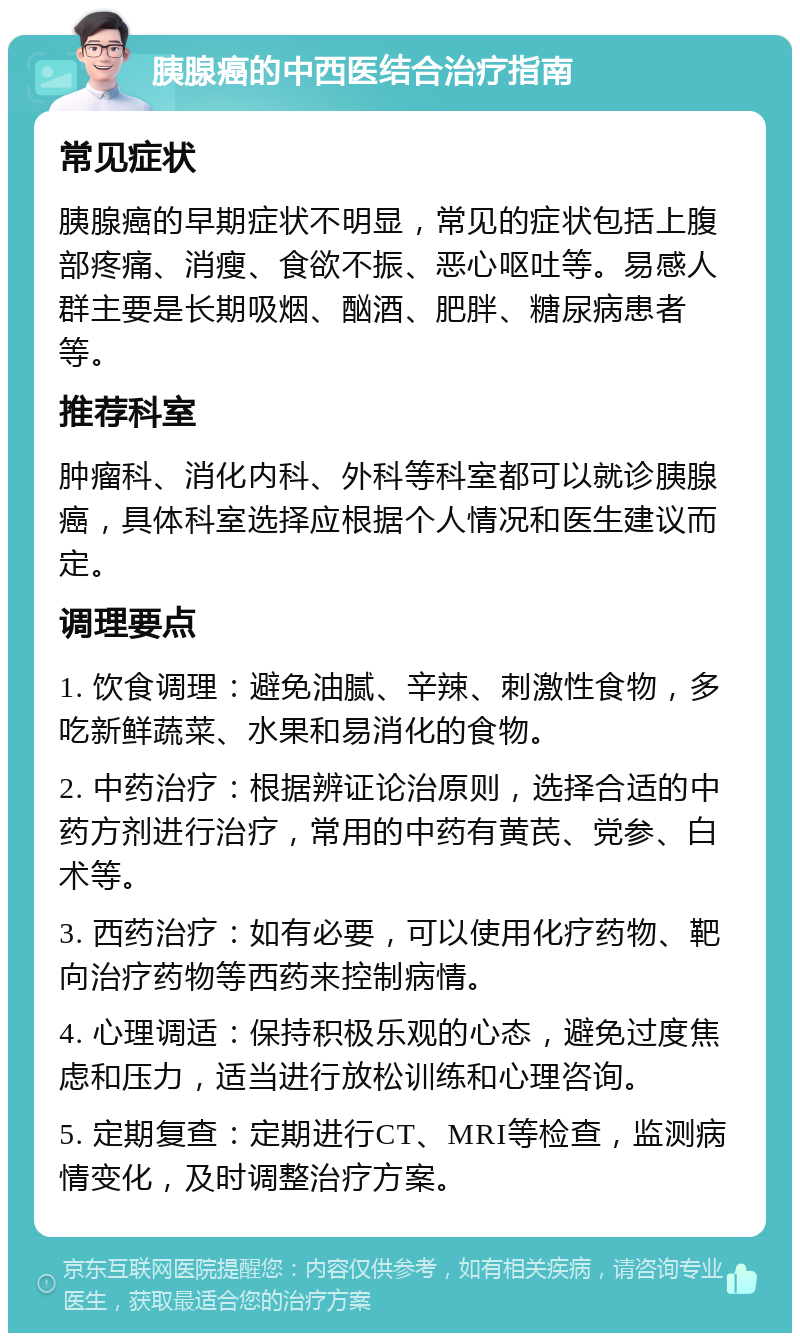 胰腺癌的中西医结合治疗指南 常见症状 胰腺癌的早期症状不明显，常见的症状包括上腹部疼痛、消瘦、食欲不振、恶心呕吐等。易感人群主要是长期吸烟、酗酒、肥胖、糖尿病患者等。 推荐科室 肿瘤科、消化内科、外科等科室都可以就诊胰腺癌，具体科室选择应根据个人情况和医生建议而定。 调理要点 1. 饮食调理：避免油腻、辛辣、刺激性食物，多吃新鲜蔬菜、水果和易消化的食物。 2. 中药治疗：根据辨证论治原则，选择合适的中药方剂进行治疗，常用的中药有黄芪、党参、白术等。 3. 西药治疗：如有必要，可以使用化疗药物、靶向治疗药物等西药来控制病情。 4. 心理调适：保持积极乐观的心态，避免过度焦虑和压力，适当进行放松训练和心理咨询。 5. 定期复查：定期进行CT、MRI等检查，监测病情变化，及时调整治疗方案。