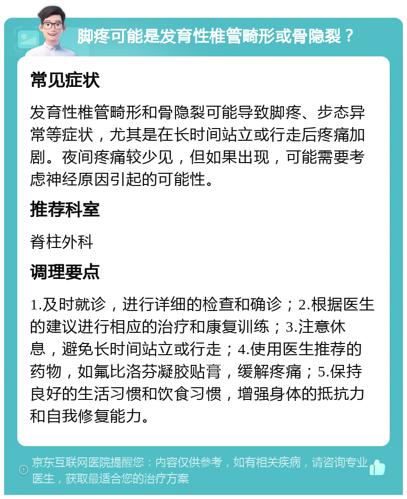 脚疼可能是发育性椎管畸形或骨隐裂？ 常见症状 发育性椎管畸形和骨隐裂可能导致脚疼、步态异常等症状，尤其是在长时间站立或行走后疼痛加剧。夜间疼痛较少见，但如果出现，可能需要考虑神经原因引起的可能性。 推荐科室 脊柱外科 调理要点 1.及时就诊，进行详细的检查和确诊；2.根据医生的建议进行相应的治疗和康复训练；3.注意休息，避免长时间站立或行走；4.使用医生推荐的药物，如氟比洛芬凝胶贴膏，缓解疼痛；5.保持良好的生活习惯和饮食习惯，增强身体的抵抗力和自我修复能力。