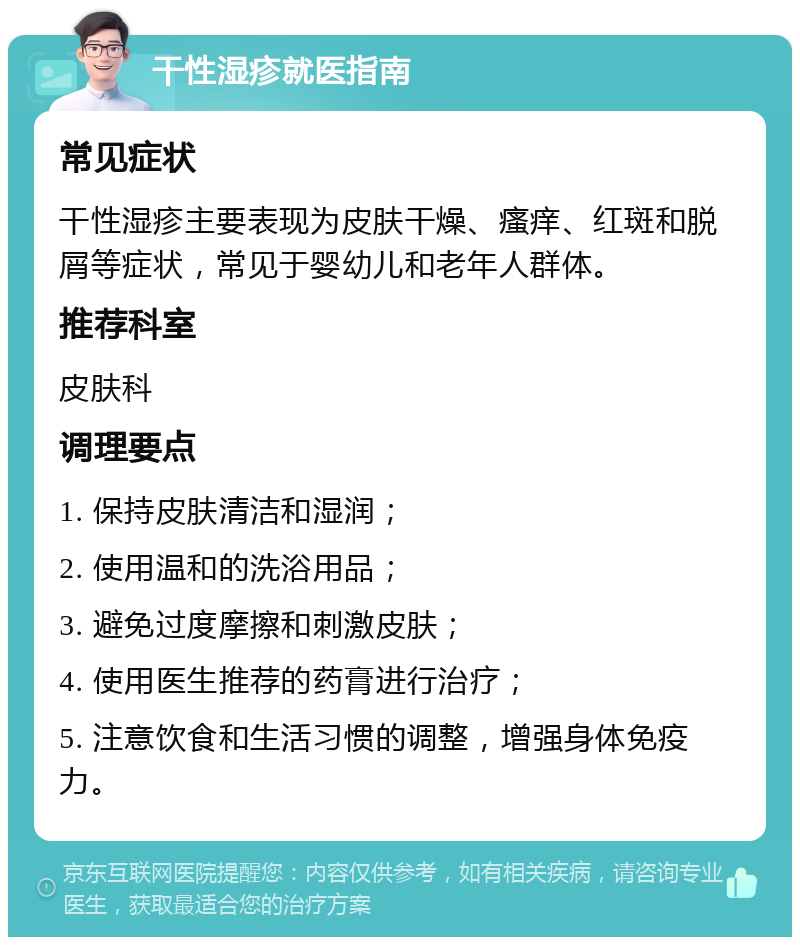 干性湿疹就医指南 常见症状 干性湿疹主要表现为皮肤干燥、瘙痒、红斑和脱屑等症状，常见于婴幼儿和老年人群体。 推荐科室 皮肤科 调理要点 1. 保持皮肤清洁和湿润； 2. 使用温和的洗浴用品； 3. 避免过度摩擦和刺激皮肤； 4. 使用医生推荐的药膏进行治疗； 5. 注意饮食和生活习惯的调整，增强身体免疫力。