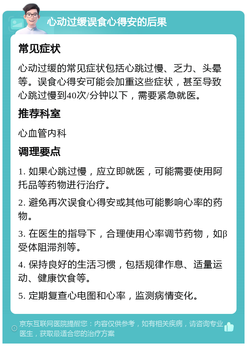 心动过缓误食心得安的后果 常见症状 心动过缓的常见症状包括心跳过慢、乏力、头晕等。误食心得安可能会加重这些症状，甚至导致心跳过慢到40次/分钟以下，需要紧急就医。 推荐科室 心血管内科 调理要点 1. 如果心跳过慢，应立即就医，可能需要使用阿托品等药物进行治疗。 2. 避免再次误食心得安或其他可能影响心率的药物。 3. 在医生的指导下，合理使用心率调节药物，如β受体阻滞剂等。 4. 保持良好的生活习惯，包括规律作息、适量运动、健康饮食等。 5. 定期复查心电图和心率，监测病情变化。