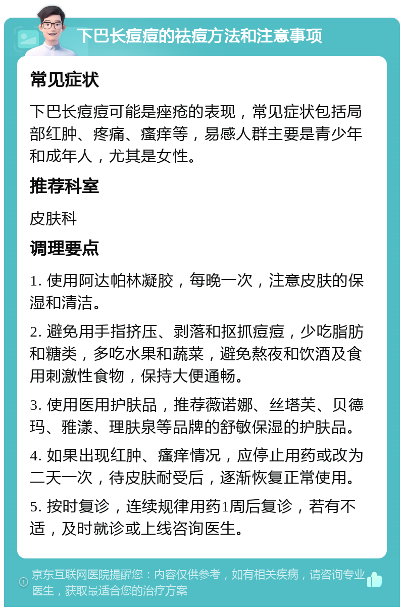 下巴长痘痘的祛痘方法和注意事项 常见症状 下巴长痘痘可能是痤疮的表现，常见症状包括局部红肿、疼痛、瘙痒等，易感人群主要是青少年和成年人，尤其是女性。 推荐科室 皮肤科 调理要点 1. 使用阿达帕林凝胶，每晚一次，注意皮肤的保湿和清洁。 2. 避免用手指挤压、剥落和抠抓痘痘，少吃脂肪和糖类，多吃水果和蔬菜，避免熬夜和饮酒及食用刺激性食物，保持大便通畅。 3. 使用医用护肤品，推荐薇诺娜、丝塔芙、贝德玛、雅漾、理肤泉等品牌的舒敏保湿的护肤品。 4. 如果出现红肿、瘙痒情况，应停止用药或改为二天一次，待皮肤耐受后，逐渐恢复正常使用。 5. 按时复诊，连续规律用药1周后复诊，若有不适，及时就诊或上线咨询医生。