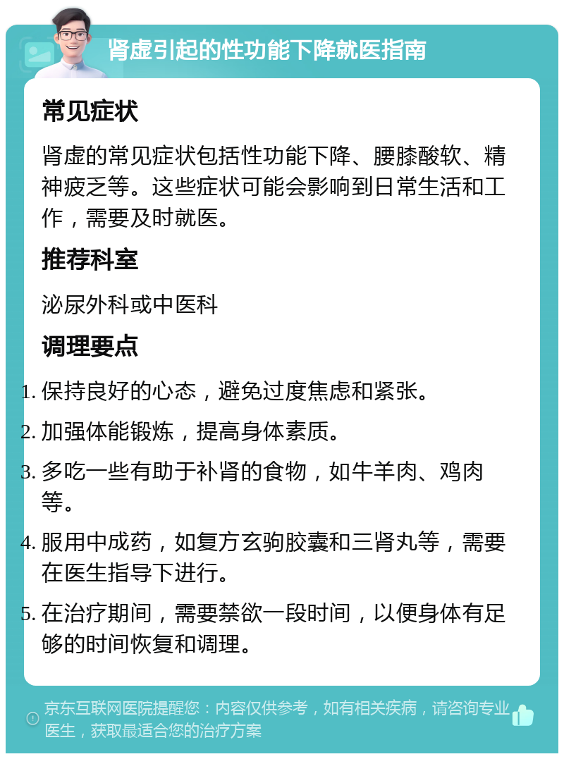 肾虚引起的性功能下降就医指南 常见症状 肾虚的常见症状包括性功能下降、腰膝酸软、精神疲乏等。这些症状可能会影响到日常生活和工作，需要及时就医。 推荐科室 泌尿外科或中医科 调理要点 保持良好的心态，避免过度焦虑和紧张。 加强体能锻炼，提高身体素质。 多吃一些有助于补肾的食物，如牛羊肉、鸡肉等。 服用中成药，如复方玄驹胶囊和三肾丸等，需要在医生指导下进行。 在治疗期间，需要禁欲一段时间，以便身体有足够的时间恢复和调理。