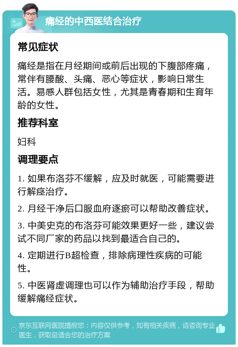 痛经的中西医结合治疗 常见症状 痛经是指在月经期间或前后出现的下腹部疼痛，常伴有腰酸、头痛、恶心等症状，影响日常生活。易感人群包括女性，尤其是青春期和生育年龄的女性。 推荐科室 妇科 调理要点 1. 如果布洛芬不缓解，应及时就医，可能需要进行解痉治疗。 2. 月经干净后口服血府逐瘀可以帮助改善症状。 3. 中美史克的布洛芬可能效果更好一些，建议尝试不同厂家的药品以找到最适合自己的。 4. 定期进行B超检查，排除病理性疾病的可能性。 5. 中医肾虚调理也可以作为辅助治疗手段，帮助缓解痛经症状。