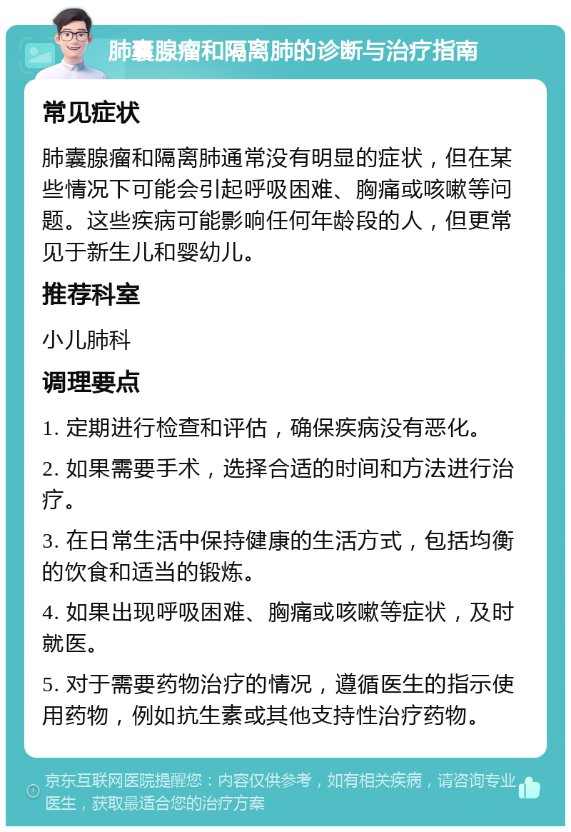 肺囊腺瘤和隔离肺的诊断与治疗指南 常见症状 肺囊腺瘤和隔离肺通常没有明显的症状，但在某些情况下可能会引起呼吸困难、胸痛或咳嗽等问题。这些疾病可能影响任何年龄段的人，但更常见于新生儿和婴幼儿。 推荐科室 小儿肺科 调理要点 1. 定期进行检查和评估，确保疾病没有恶化。 2. 如果需要手术，选择合适的时间和方法进行治疗。 3. 在日常生活中保持健康的生活方式，包括均衡的饮食和适当的锻炼。 4. 如果出现呼吸困难、胸痛或咳嗽等症状，及时就医。 5. 对于需要药物治疗的情况，遵循医生的指示使用药物，例如抗生素或其他支持性治疗药物。