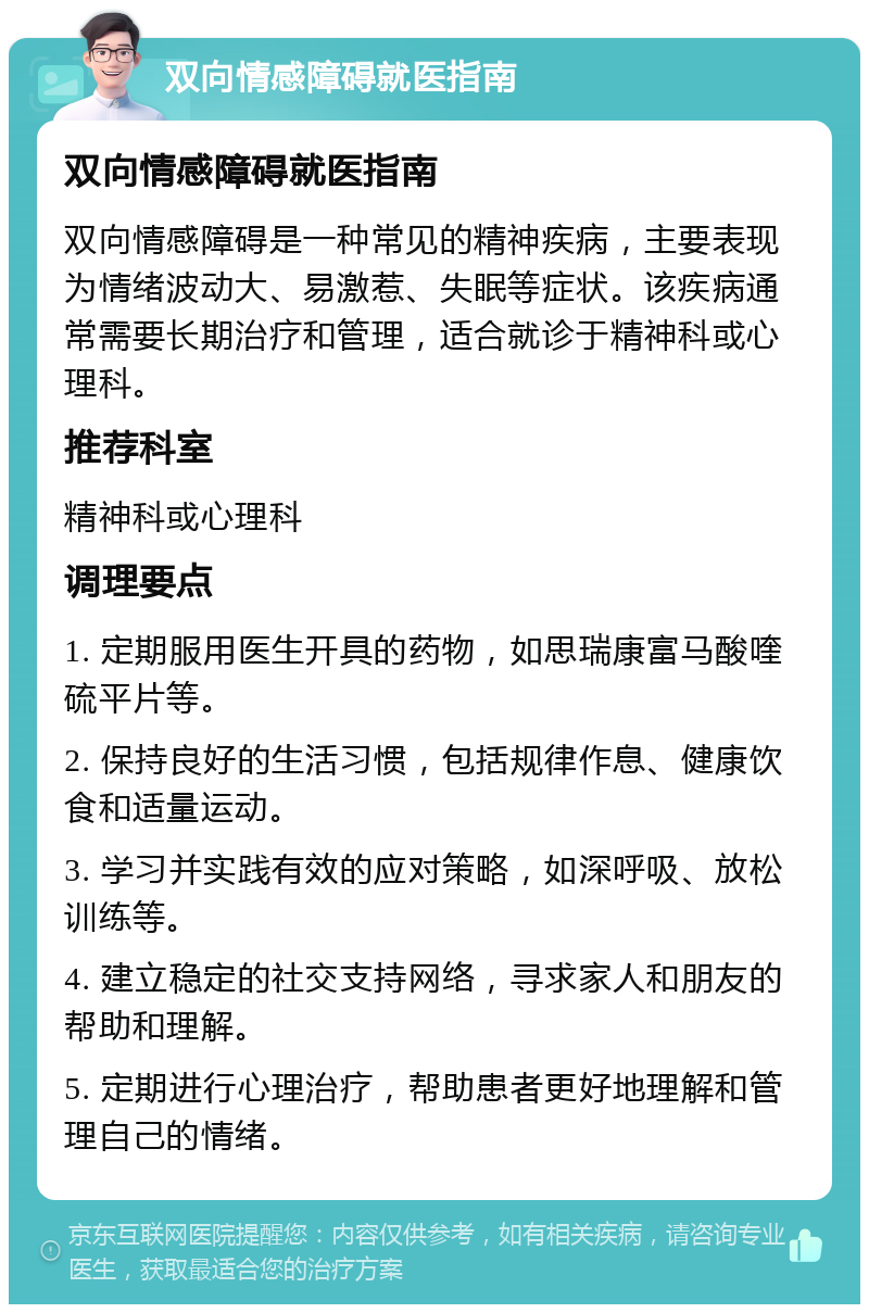 双向情感障碍就医指南 双向情感障碍就医指南 双向情感障碍是一种常见的精神疾病，主要表现为情绪波动大、易激惹、失眠等症状。该疾病通常需要长期治疗和管理，适合就诊于精神科或心理科。 推荐科室 精神科或心理科 调理要点 1. 定期服用医生开具的药物，如思瑞康富马酸喹硫平片等。 2. 保持良好的生活习惯，包括规律作息、健康饮食和适量运动。 3. 学习并实践有效的应对策略，如深呼吸、放松训练等。 4. 建立稳定的社交支持网络，寻求家人和朋友的帮助和理解。 5. 定期进行心理治疗，帮助患者更好地理解和管理自己的情绪。