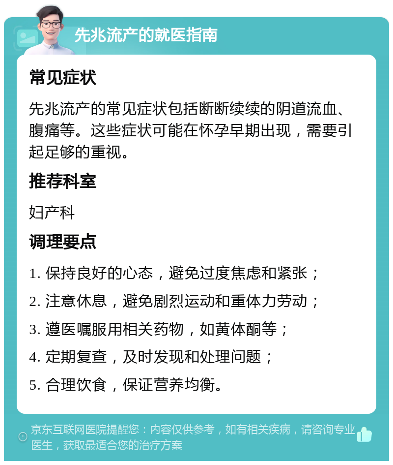 先兆流产的就医指南 常见症状 先兆流产的常见症状包括断断续续的阴道流血、腹痛等。这些症状可能在怀孕早期出现，需要引起足够的重视。 推荐科室 妇产科 调理要点 1. 保持良好的心态，避免过度焦虑和紧张； 2. 注意休息，避免剧烈运动和重体力劳动； 3. 遵医嘱服用相关药物，如黄体酮等； 4. 定期复查，及时发现和处理问题； 5. 合理饮食，保证营养均衡。