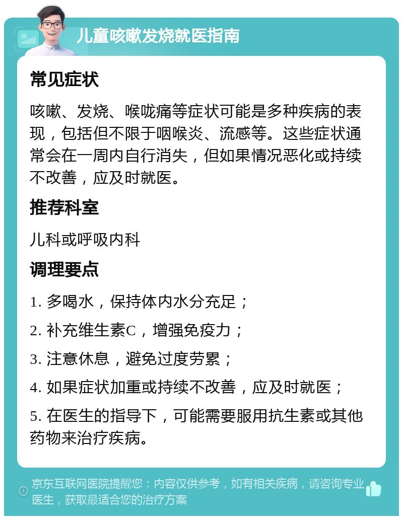 儿童咳嗽发烧就医指南 常见症状 咳嗽、发烧、喉咙痛等症状可能是多种疾病的表现，包括但不限于咽喉炎、流感等。这些症状通常会在一周内自行消失，但如果情况恶化或持续不改善，应及时就医。 推荐科室 儿科或呼吸内科 调理要点 1. 多喝水，保持体内水分充足； 2. 补充维生素C，增强免疫力； 3. 注意休息，避免过度劳累； 4. 如果症状加重或持续不改善，应及时就医； 5. 在医生的指导下，可能需要服用抗生素或其他药物来治疗疾病。