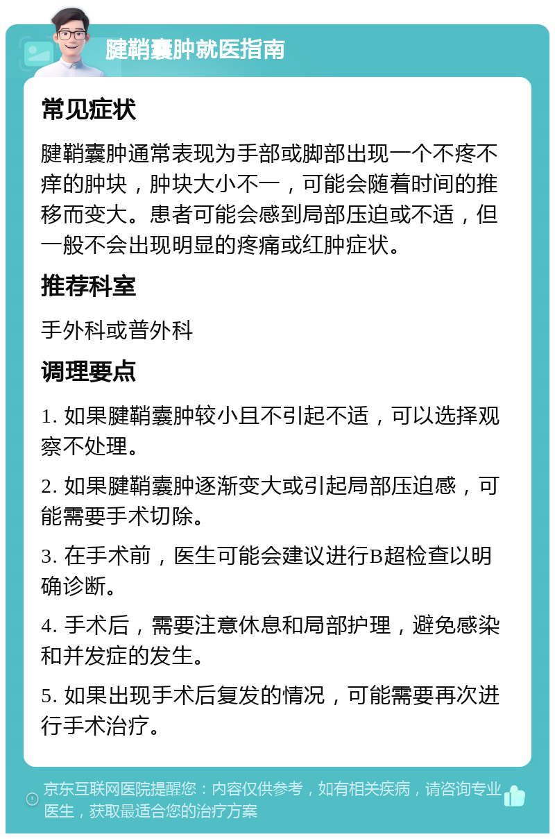 腱鞘囊肿就医指南 常见症状 腱鞘囊肿通常表现为手部或脚部出现一个不疼不痒的肿块，肿块大小不一，可能会随着时间的推移而变大。患者可能会感到局部压迫或不适，但一般不会出现明显的疼痛或红肿症状。 推荐科室 手外科或普外科 调理要点 1. 如果腱鞘囊肿较小且不引起不适，可以选择观察不处理。 2. 如果腱鞘囊肿逐渐变大或引起局部压迫感，可能需要手术切除。 3. 在手术前，医生可能会建议进行B超检查以明确诊断。 4. 手术后，需要注意休息和局部护理，避免感染和并发症的发生。 5. 如果出现手术后复发的情况，可能需要再次进行手术治疗。