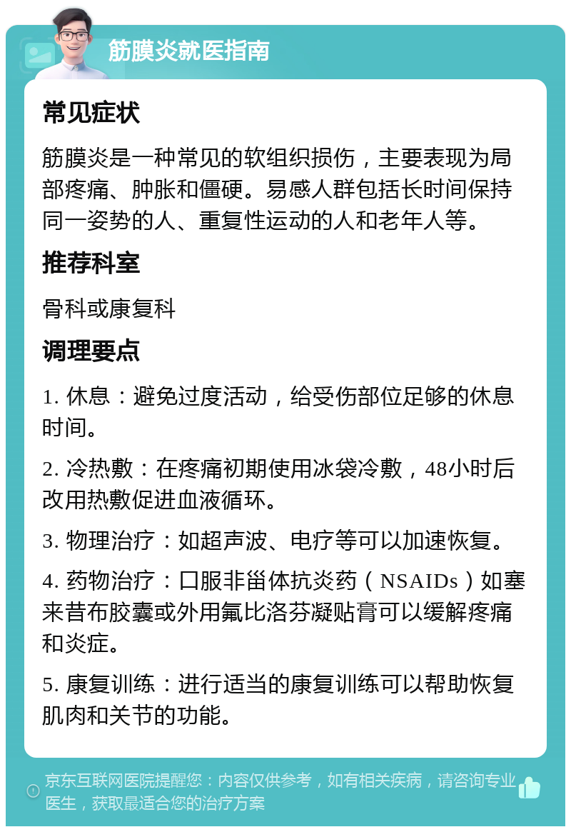 筋膜炎就医指南 常见症状 筋膜炎是一种常见的软组织损伤，主要表现为局部疼痛、肿胀和僵硬。易感人群包括长时间保持同一姿势的人、重复性运动的人和老年人等。 推荐科室 骨科或康复科 调理要点 1. 休息：避免过度活动，给受伤部位足够的休息时间。 2. 冷热敷：在疼痛初期使用冰袋冷敷，48小时后改用热敷促进血液循环。 3. 物理治疗：如超声波、电疗等可以加速恢复。 4. 药物治疗：口服非甾体抗炎药（NSAIDs）如塞来昔布胶囊或外用氟比洛芬凝贴膏可以缓解疼痛和炎症。 5. 康复训练：进行适当的康复训练可以帮助恢复肌肉和关节的功能。