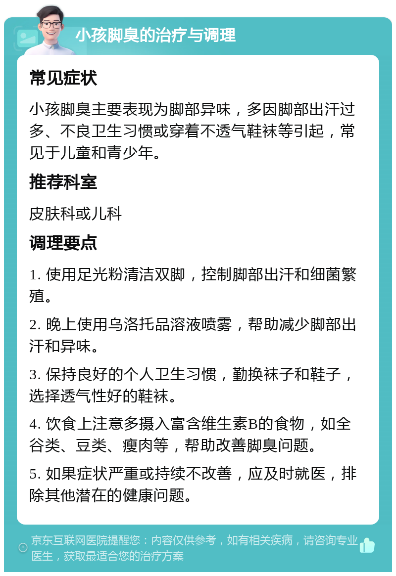 小孩脚臭的治疗与调理 常见症状 小孩脚臭主要表现为脚部异味，多因脚部出汗过多、不良卫生习惯或穿着不透气鞋袜等引起，常见于儿童和青少年。 推荐科室 皮肤科或儿科 调理要点 1. 使用足光粉清洁双脚，控制脚部出汗和细菌繁殖。 2. 晚上使用乌洛托品溶液喷雾，帮助减少脚部出汗和异味。 3. 保持良好的个人卫生习惯，勤换袜子和鞋子，选择透气性好的鞋袜。 4. 饮食上注意多摄入富含维生素B的食物，如全谷类、豆类、瘦肉等，帮助改善脚臭问题。 5. 如果症状严重或持续不改善，应及时就医，排除其他潜在的健康问题。