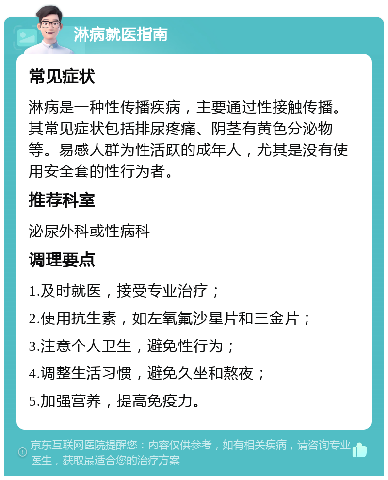 淋病就医指南 常见症状 淋病是一种性传播疾病，主要通过性接触传播。其常见症状包括排尿疼痛、阴茎有黄色分泌物等。易感人群为性活跃的成年人，尤其是没有使用安全套的性行为者。 推荐科室 泌尿外科或性病科 调理要点 1.及时就医，接受专业治疗； 2.使用抗生素，如左氧氟沙星片和三金片； 3.注意个人卫生，避免性行为； 4.调整生活习惯，避免久坐和熬夜； 5.加强营养，提高免疫力。