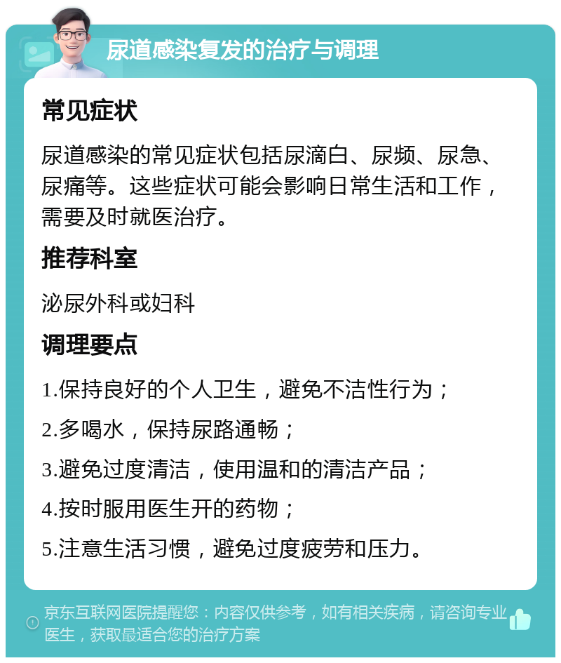 尿道感染复发的治疗与调理 常见症状 尿道感染的常见症状包括尿滴白、尿频、尿急、尿痛等。这些症状可能会影响日常生活和工作，需要及时就医治疗。 推荐科室 泌尿外科或妇科 调理要点 1.保持良好的个人卫生，避免不洁性行为； 2.多喝水，保持尿路通畅； 3.避免过度清洁，使用温和的清洁产品； 4.按时服用医生开的药物； 5.注意生活习惯，避免过度疲劳和压力。