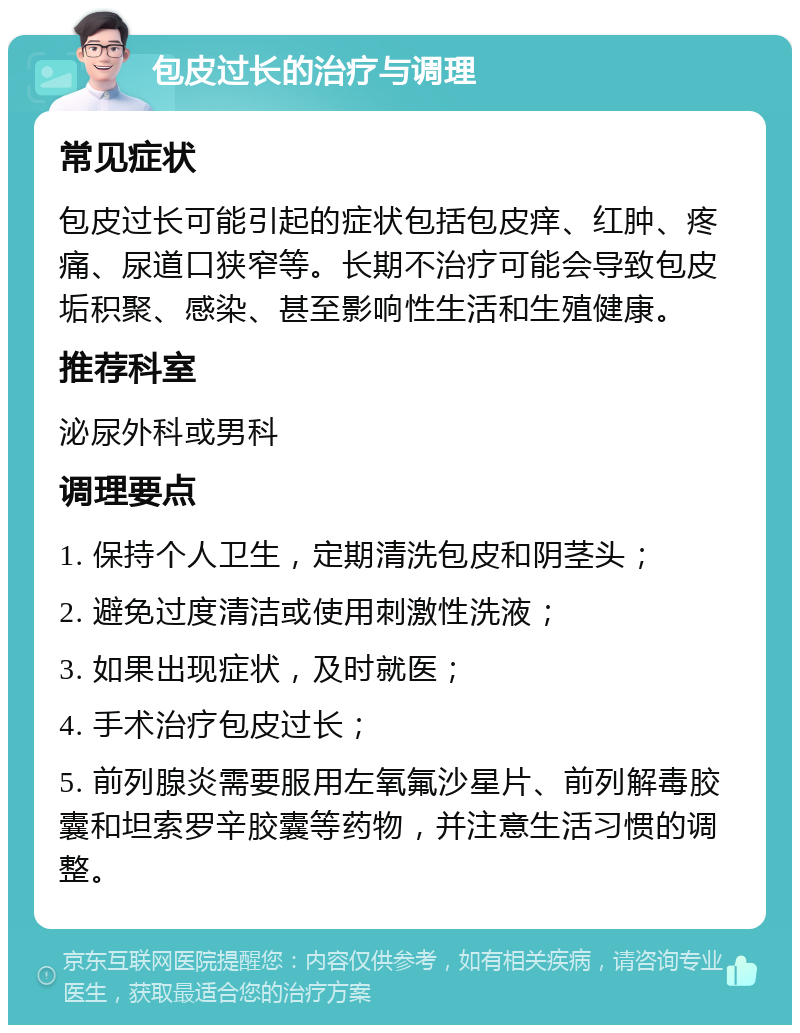 包皮过长的治疗与调理 常见症状 包皮过长可能引起的症状包括包皮痒、红肿、疼痛、尿道口狭窄等。长期不治疗可能会导致包皮垢积聚、感染、甚至影响性生活和生殖健康。 推荐科室 泌尿外科或男科 调理要点 1. 保持个人卫生，定期清洗包皮和阴茎头； 2. 避免过度清洁或使用刺激性洗液； 3. 如果出现症状，及时就医； 4. 手术治疗包皮过长； 5. 前列腺炎需要服用左氧氟沙星片、前列解毒胶囊和坦索罗辛胶囊等药物，并注意生活习惯的调整。