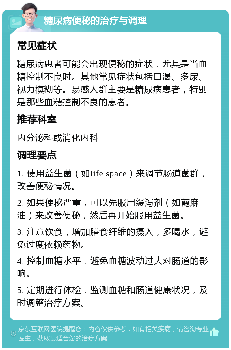 糖尿病便秘的治疗与调理 常见症状 糖尿病患者可能会出现便秘的症状，尤其是当血糖控制不良时。其他常见症状包括口渴、多尿、视力模糊等。易感人群主要是糖尿病患者，特别是那些血糖控制不良的患者。 推荐科室 内分泌科或消化内科 调理要点 1. 使用益生菌（如life space）来调节肠道菌群，改善便秘情况。 2. 如果便秘严重，可以先服用缓泻剂（如蓖麻油）来改善便秘，然后再开始服用益生菌。 3. 注意饮食，增加膳食纤维的摄入，多喝水，避免过度依赖药物。 4. 控制血糖水平，避免血糖波动过大对肠道的影响。 5. 定期进行体检，监测血糖和肠道健康状况，及时调整治疗方案。