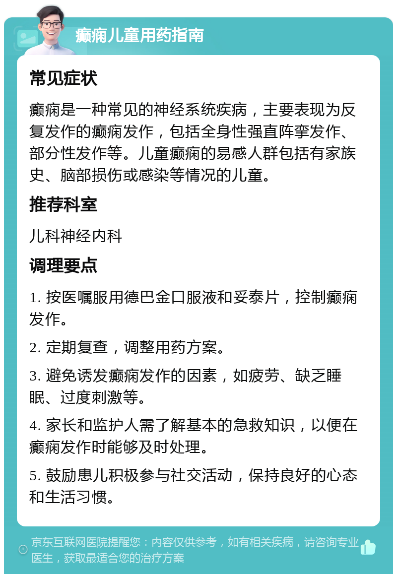 癫痫儿童用药指南 常见症状 癫痫是一种常见的神经系统疾病，主要表现为反复发作的癫痫发作，包括全身性强直阵挛发作、部分性发作等。儿童癫痫的易感人群包括有家族史、脑部损伤或感染等情况的儿童。 推荐科室 儿科神经内科 调理要点 1. 按医嘱服用德巴金口服液和妥泰片，控制癫痫发作。 2. 定期复查，调整用药方案。 3. 避免诱发癫痫发作的因素，如疲劳、缺乏睡眠、过度刺激等。 4. 家长和监护人需了解基本的急救知识，以便在癫痫发作时能够及时处理。 5. 鼓励患儿积极参与社交活动，保持良好的心态和生活习惯。