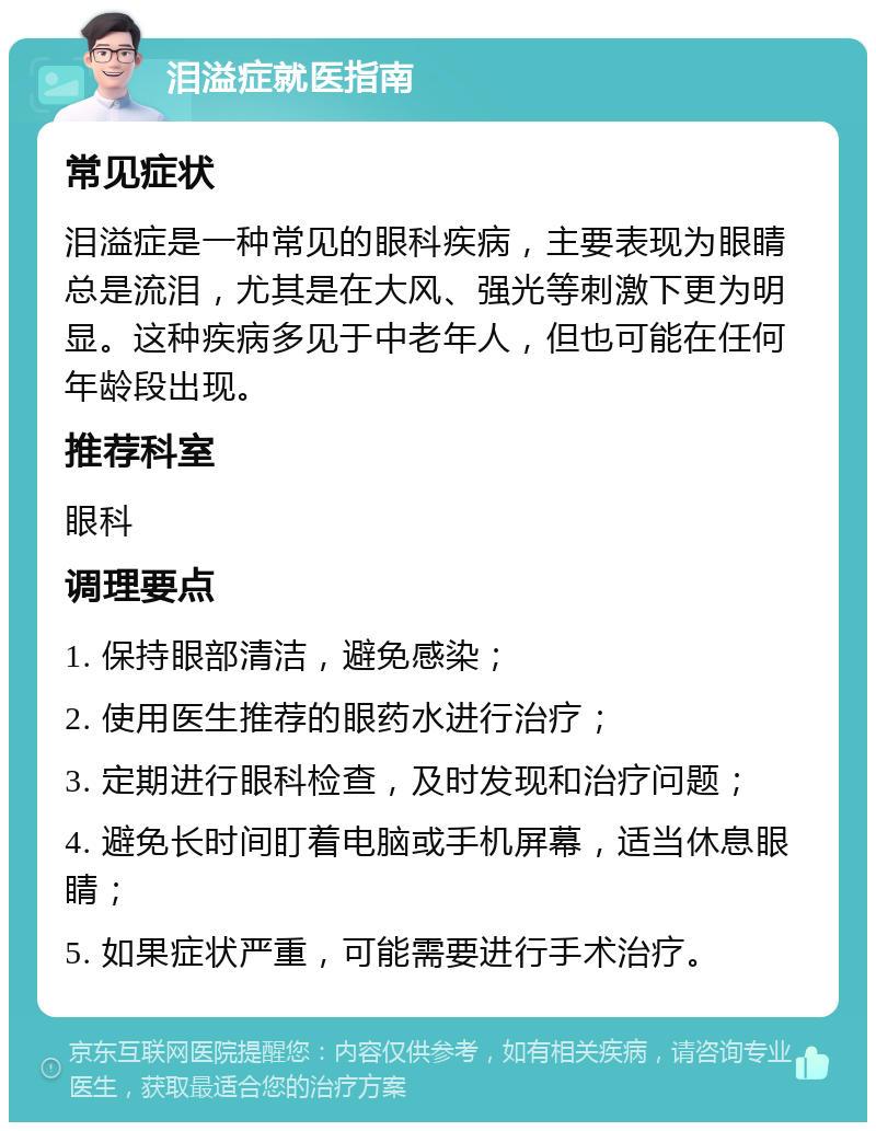 泪溢症就医指南 常见症状 泪溢症是一种常见的眼科疾病，主要表现为眼睛总是流泪，尤其是在大风、强光等刺激下更为明显。这种疾病多见于中老年人，但也可能在任何年龄段出现。 推荐科室 眼科 调理要点 1. 保持眼部清洁，避免感染； 2. 使用医生推荐的眼药水进行治疗； 3. 定期进行眼科检查，及时发现和治疗问题； 4. 避免长时间盯着电脑或手机屏幕，适当休息眼睛； 5. 如果症状严重，可能需要进行手术治疗。