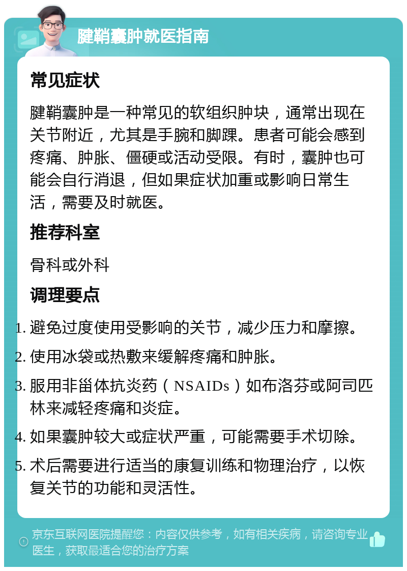 腱鞘囊肿就医指南 常见症状 腱鞘囊肿是一种常见的软组织肿块，通常出现在关节附近，尤其是手腕和脚踝。患者可能会感到疼痛、肿胀、僵硬或活动受限。有时，囊肿也可能会自行消退，但如果症状加重或影响日常生活，需要及时就医。 推荐科室 骨科或外科 调理要点 避免过度使用受影响的关节，减少压力和摩擦。 使用冰袋或热敷来缓解疼痛和肿胀。 服用非甾体抗炎药（NSAIDs）如布洛芬或阿司匹林来减轻疼痛和炎症。 如果囊肿较大或症状严重，可能需要手术切除。 术后需要进行适当的康复训练和物理治疗，以恢复关节的功能和灵活性。