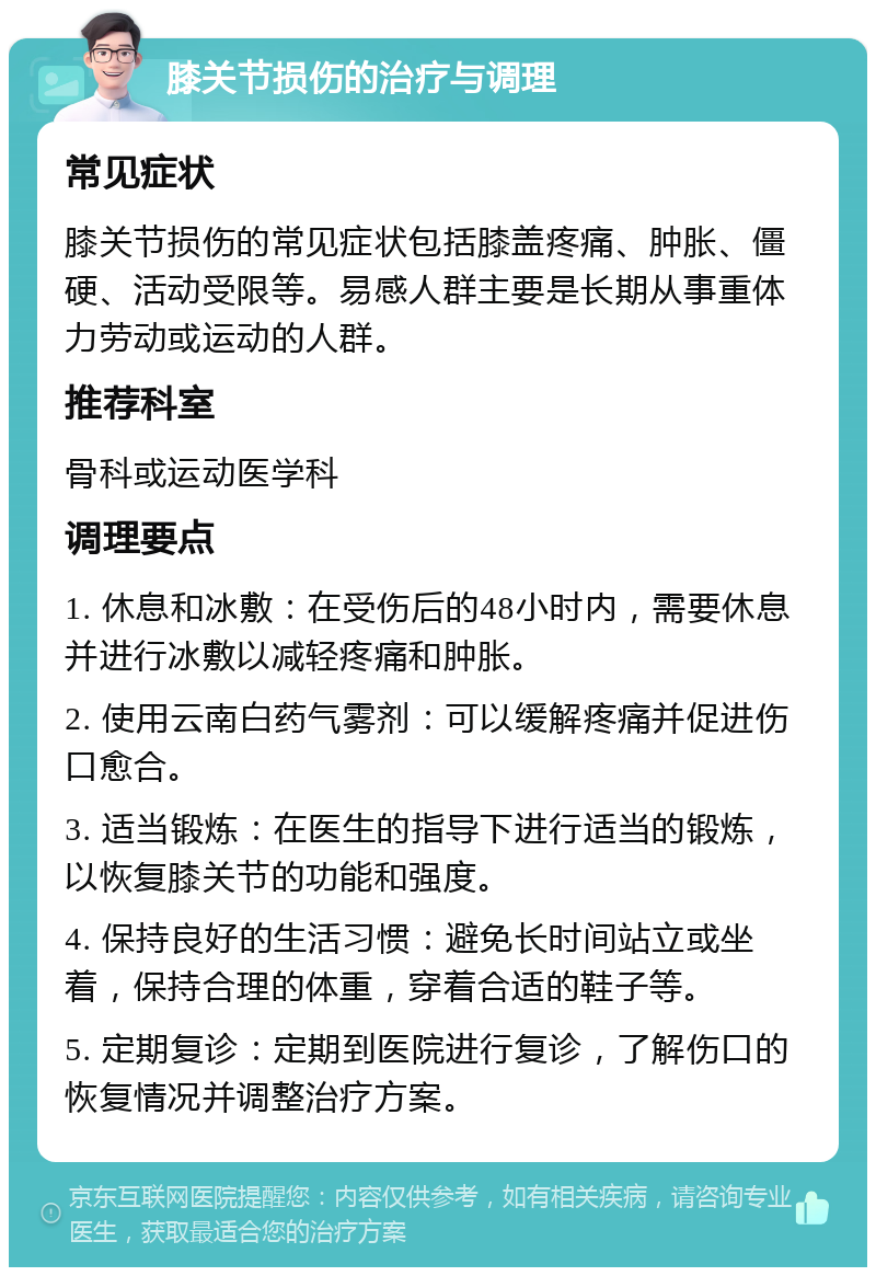 膝关节损伤的治疗与调理 常见症状 膝关节损伤的常见症状包括膝盖疼痛、肿胀、僵硬、活动受限等。易感人群主要是长期从事重体力劳动或运动的人群。 推荐科室 骨科或运动医学科 调理要点 1. 休息和冰敷：在受伤后的48小时内，需要休息并进行冰敷以减轻疼痛和肿胀。 2. 使用云南白药气雾剂：可以缓解疼痛并促进伤口愈合。 3. 适当锻炼：在医生的指导下进行适当的锻炼，以恢复膝关节的功能和强度。 4. 保持良好的生活习惯：避免长时间站立或坐着，保持合理的体重，穿着合适的鞋子等。 5. 定期复诊：定期到医院进行复诊，了解伤口的恢复情况并调整治疗方案。