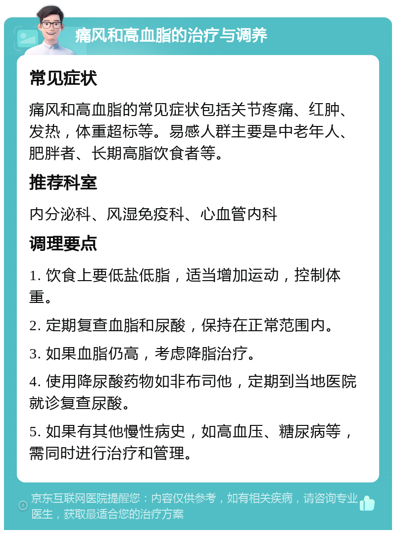 痛风和高血脂的治疗与调养 常见症状 痛风和高血脂的常见症状包括关节疼痛、红肿、发热，体重超标等。易感人群主要是中老年人、肥胖者、长期高脂饮食者等。 推荐科室 内分泌科、风湿免疫科、心血管内科 调理要点 1. 饮食上要低盐低脂，适当增加运动，控制体重。 2. 定期复查血脂和尿酸，保持在正常范围内。 3. 如果血脂仍高，考虑降脂治疗。 4. 使用降尿酸药物如非布司他，定期到当地医院就诊复查尿酸。 5. 如果有其他慢性病史，如高血压、糖尿病等，需同时进行治疗和管理。