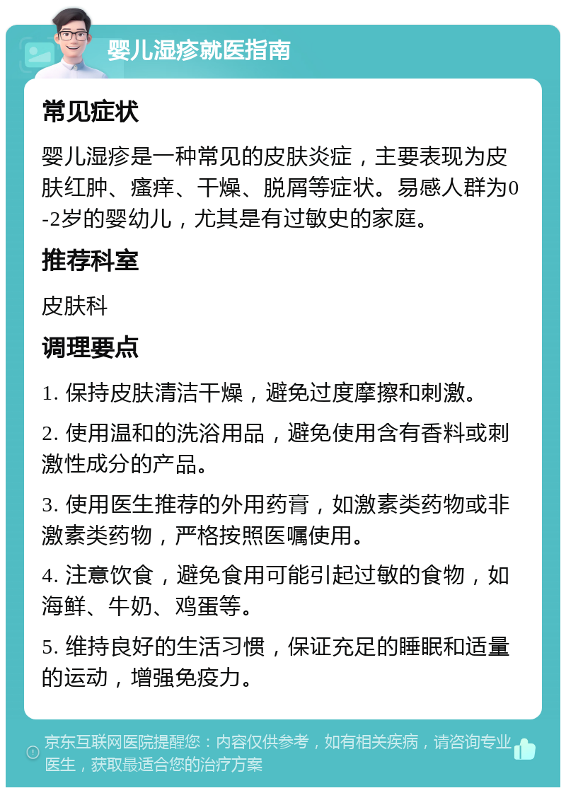 婴儿湿疹就医指南 常见症状 婴儿湿疹是一种常见的皮肤炎症，主要表现为皮肤红肿、瘙痒、干燥、脱屑等症状。易感人群为0-2岁的婴幼儿，尤其是有过敏史的家庭。 推荐科室 皮肤科 调理要点 1. 保持皮肤清洁干燥，避免过度摩擦和刺激。 2. 使用温和的洗浴用品，避免使用含有香料或刺激性成分的产品。 3. 使用医生推荐的外用药膏，如激素类药物或非激素类药物，严格按照医嘱使用。 4. 注意饮食，避免食用可能引起过敏的食物，如海鲜、牛奶、鸡蛋等。 5. 维持良好的生活习惯，保证充足的睡眠和适量的运动，增强免疫力。