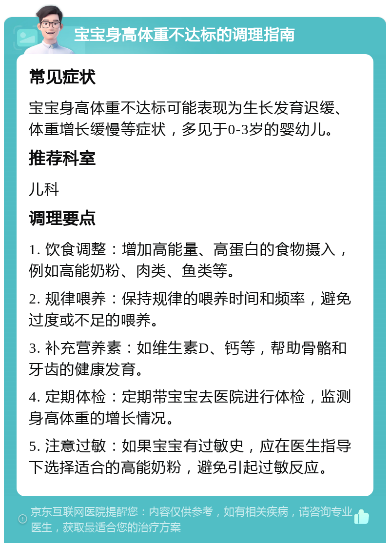 宝宝身高体重不达标的调理指南 常见症状 宝宝身高体重不达标可能表现为生长发育迟缓、体重增长缓慢等症状，多见于0-3岁的婴幼儿。 推荐科室 儿科 调理要点 1. 饮食调整：增加高能量、高蛋白的食物摄入，例如高能奶粉、肉类、鱼类等。 2. 规律喂养：保持规律的喂养时间和频率，避免过度或不足的喂养。 3. 补充营养素：如维生素D、钙等，帮助骨骼和牙齿的健康发育。 4. 定期体检：定期带宝宝去医院进行体检，监测身高体重的增长情况。 5. 注意过敏：如果宝宝有过敏史，应在医生指导下选择适合的高能奶粉，避免引起过敏反应。