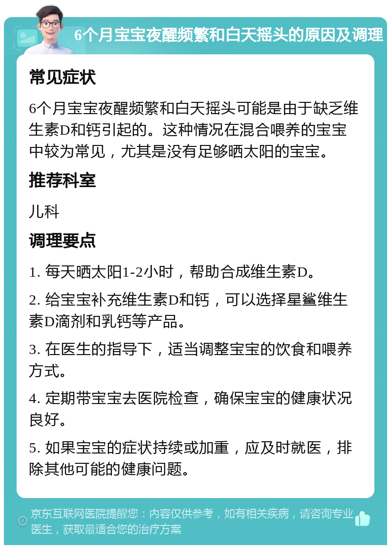 6个月宝宝夜醒频繁和白天摇头的原因及调理 常见症状 6个月宝宝夜醒频繁和白天摇头可能是由于缺乏维生素D和钙引起的。这种情况在混合喂养的宝宝中较为常见，尤其是没有足够晒太阳的宝宝。 推荐科室 儿科 调理要点 1. 每天晒太阳1-2小时，帮助合成维生素D。 2. 给宝宝补充维生素D和钙，可以选择星鲨维生素D滴剂和乳钙等产品。 3. 在医生的指导下，适当调整宝宝的饮食和喂养方式。 4. 定期带宝宝去医院检查，确保宝宝的健康状况良好。 5. 如果宝宝的症状持续或加重，应及时就医，排除其他可能的健康问题。