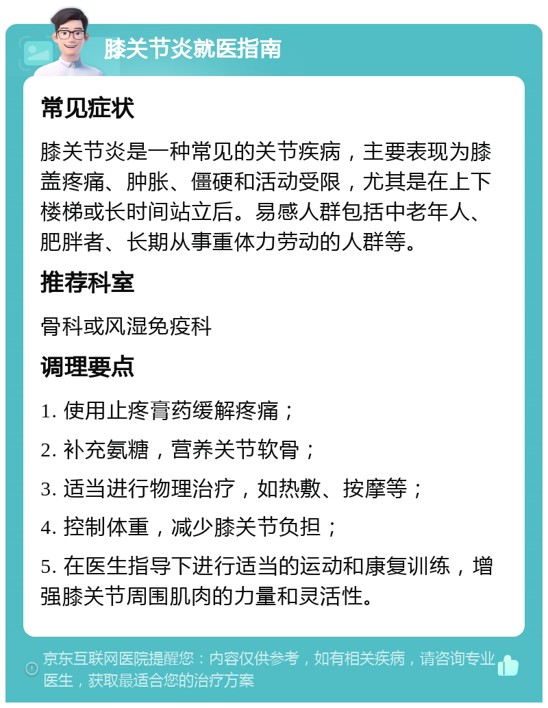 膝关节炎就医指南 常见症状 膝关节炎是一种常见的关节疾病，主要表现为膝盖疼痛、肿胀、僵硬和活动受限，尤其是在上下楼梯或长时间站立后。易感人群包括中老年人、肥胖者、长期从事重体力劳动的人群等。 推荐科室 骨科或风湿免疫科 调理要点 1. 使用止疼膏药缓解疼痛； 2. 补充氨糖，营养关节软骨； 3. 适当进行物理治疗，如热敷、按摩等； 4. 控制体重，减少膝关节负担； 5. 在医生指导下进行适当的运动和康复训练，增强膝关节周围肌肉的力量和灵活性。