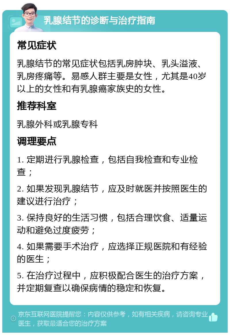 乳腺结节的诊断与治疗指南 常见症状 乳腺结节的常见症状包括乳房肿块、乳头溢液、乳房疼痛等。易感人群主要是女性，尤其是40岁以上的女性和有乳腺癌家族史的女性。 推荐科室 乳腺外科或乳腺专科 调理要点 1. 定期进行乳腺检查，包括自我检查和专业检查； 2. 如果发现乳腺结节，应及时就医并按照医生的建议进行治疗； 3. 保持良好的生活习惯，包括合理饮食、适量运动和避免过度疲劳； 4. 如果需要手术治疗，应选择正规医院和有经验的医生； 5. 在治疗过程中，应积极配合医生的治疗方案，并定期复查以确保病情的稳定和恢复。