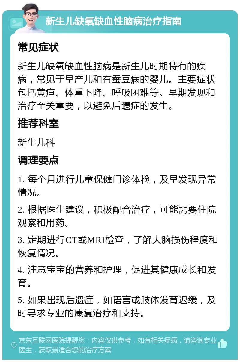 新生儿缺氧缺血性脑病治疗指南 常见症状 新生儿缺氧缺血性脑病是新生儿时期特有的疾病，常见于早产儿和有蚕豆病的婴儿。主要症状包括黄疸、体重下降、呼吸困难等。早期发现和治疗至关重要，以避免后遗症的发生。 推荐科室 新生儿科 调理要点 1. 每个月进行儿童保健门诊体检，及早发现异常情况。 2. 根据医生建议，积极配合治疗，可能需要住院观察和用药。 3. 定期进行CT或MRI检查，了解大脑损伤程度和恢复情况。 4. 注意宝宝的营养和护理，促进其健康成长和发育。 5. 如果出现后遗症，如语言或肢体发育迟缓，及时寻求专业的康复治疗和支持。