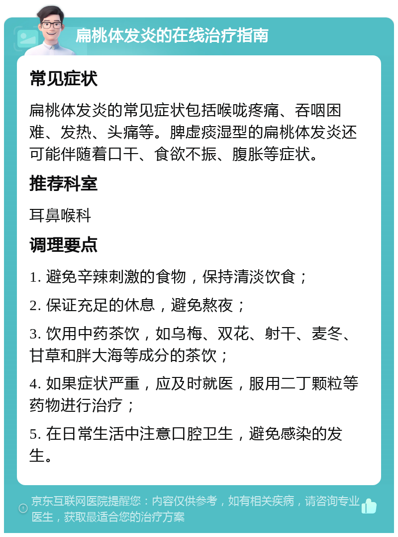 扁桃体发炎的在线治疗指南 常见症状 扁桃体发炎的常见症状包括喉咙疼痛、吞咽困难、发热、头痛等。脾虚痰湿型的扁桃体发炎还可能伴随着口干、食欲不振、腹胀等症状。 推荐科室 耳鼻喉科 调理要点 1. 避免辛辣刺激的食物，保持清淡饮食； 2. 保证充足的休息，避免熬夜； 3. 饮用中药茶饮，如乌梅、双花、射干、麦冬、甘草和胖大海等成分的茶饮； 4. 如果症状严重，应及时就医，服用二丁颗粒等药物进行治疗； 5. 在日常生活中注意口腔卫生，避免感染的发生。