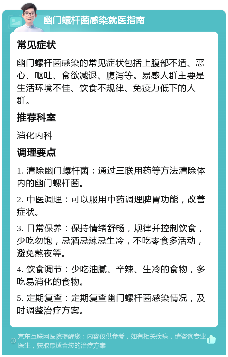 幽门螺杆菌感染就医指南 常见症状 幽门螺杆菌感染的常见症状包括上腹部不适、恶心、呕吐、食欲减退、腹泻等。易感人群主要是生活环境不佳、饮食不规律、免疫力低下的人群。 推荐科室 消化内科 调理要点 1. 清除幽门螺杆菌：通过三联用药等方法清除体内的幽门螺杆菌。 2. 中医调理：可以服用中药调理脾胃功能，改善症状。 3. 日常保养：保持情绪舒畅，规律并控制饮食，少吃勿饱，忌酒忌辣忌生冷，不吃零食多活动，避免熬夜等。 4. 饮食调节：少吃油腻、辛辣、生冷的食物，多吃易消化的食物。 5. 定期复查：定期复查幽门螺杆菌感染情况，及时调整治疗方案。