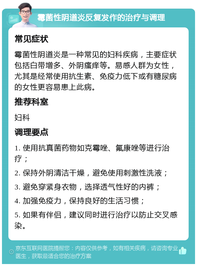 霉菌性阴道炎反复发作的治疗与调理 常见症状 霉菌性阴道炎是一种常见的妇科疾病，主要症状包括白带增多、外阴瘙痒等。易感人群为女性，尤其是经常使用抗生素、免疫力低下或有糖尿病的女性更容易患上此病。 推荐科室 妇科 调理要点 1. 使用抗真菌药物如克霉唑、氟康唑等进行治疗； 2. 保持外阴清洁干燥，避免使用刺激性洗液； 3. 避免穿紧身衣物，选择透气性好的内裤； 4. 加强免疫力，保持良好的生活习惯； 5. 如果有伴侣，建议同时进行治疗以防止交叉感染。