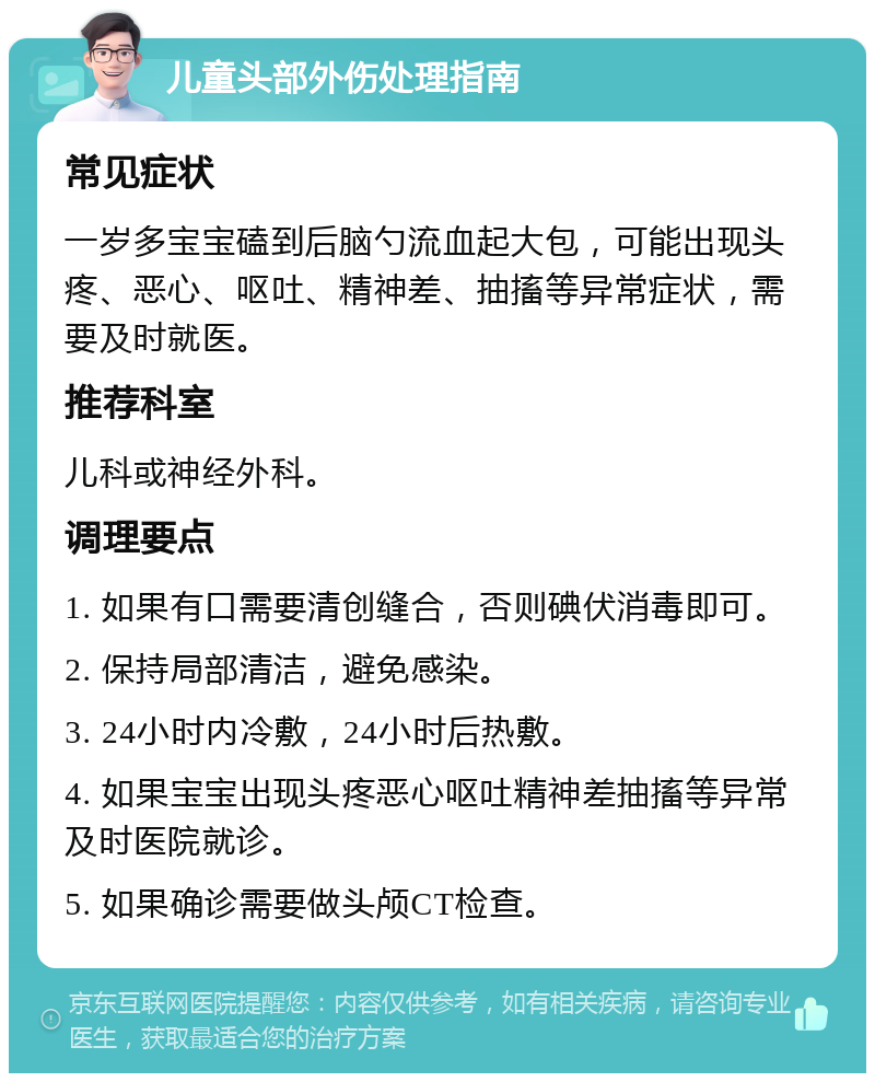 儿童头部外伤处理指南 常见症状 一岁多宝宝磕到后脑勺流血起大包，可能出现头疼、恶心、呕吐、精神差、抽搐等异常症状，需要及时就医。 推荐科室 儿科或神经外科。 调理要点 1. 如果有口需要清创缝合，否则碘伏消毒即可。 2. 保持局部清洁，避免感染。 3. 24小时内冷敷，24小时后热敷。 4. 如果宝宝出现头疼恶心呕吐精神差抽搐等异常及时医院就诊。 5. 如果确诊需要做头颅CT检查。