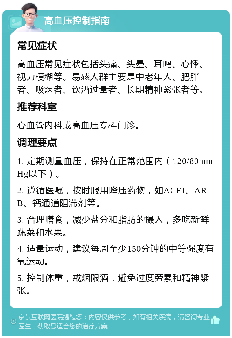 高血压控制指南 常见症状 高血压常见症状包括头痛、头晕、耳鸣、心悸、视力模糊等。易感人群主要是中老年人、肥胖者、吸烟者、饮酒过量者、长期精神紧张者等。 推荐科室 心血管内科或高血压专科门诊。 调理要点 1. 定期测量血压，保持在正常范围内（120/80mmHg以下）。 2. 遵循医嘱，按时服用降压药物，如ACEI、ARB、钙通道阻滞剂等。 3. 合理膳食，减少盐分和脂肪的摄入，多吃新鲜蔬菜和水果。 4. 适量运动，建议每周至少150分钟的中等强度有氧运动。 5. 控制体重，戒烟限酒，避免过度劳累和精神紧张。