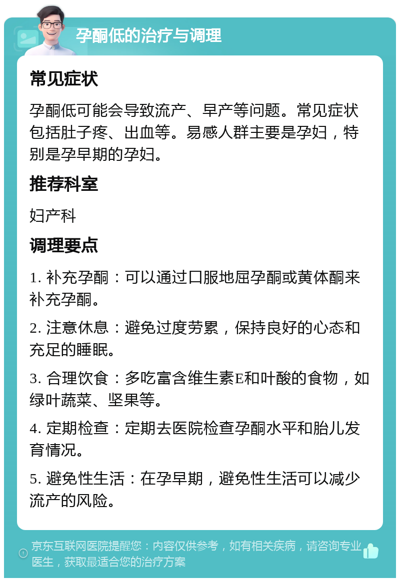 孕酮低的治疗与调理 常见症状 孕酮低可能会导致流产、早产等问题。常见症状包括肚子疼、出血等。易感人群主要是孕妇，特别是孕早期的孕妇。 推荐科室 妇产科 调理要点 1. 补充孕酮：可以通过口服地屈孕酮或黄体酮来补充孕酮。 2. 注意休息：避免过度劳累，保持良好的心态和充足的睡眠。 3. 合理饮食：多吃富含维生素E和叶酸的食物，如绿叶蔬菜、坚果等。 4. 定期检查：定期去医院检查孕酮水平和胎儿发育情况。 5. 避免性生活：在孕早期，避免性生活可以减少流产的风险。