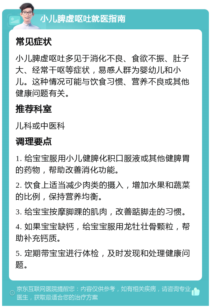 小儿脾虚呕吐就医指南 常见症状 小儿脾虚呕吐多见于消化不良、食欲不振、肚子大、经常干呕等症状，易感人群为婴幼儿和小儿。这种情况可能与饮食习惯、营养不良或其他健康问题有关。 推荐科室 儿科或中医科 调理要点 1. 给宝宝服用小儿健脾化积口服液或其他健脾胃的药物，帮助改善消化功能。 2. 饮食上适当减少肉类的摄入，增加水果和蔬菜的比例，保持营养均衡。 3. 给宝宝按摩脚踝的肌肉，改善踮脚走的习惯。 4. 如果宝宝缺钙，给宝宝服用龙牡壮骨颗粒，帮助补充钙质。 5. 定期带宝宝进行体检，及时发现和处理健康问题。