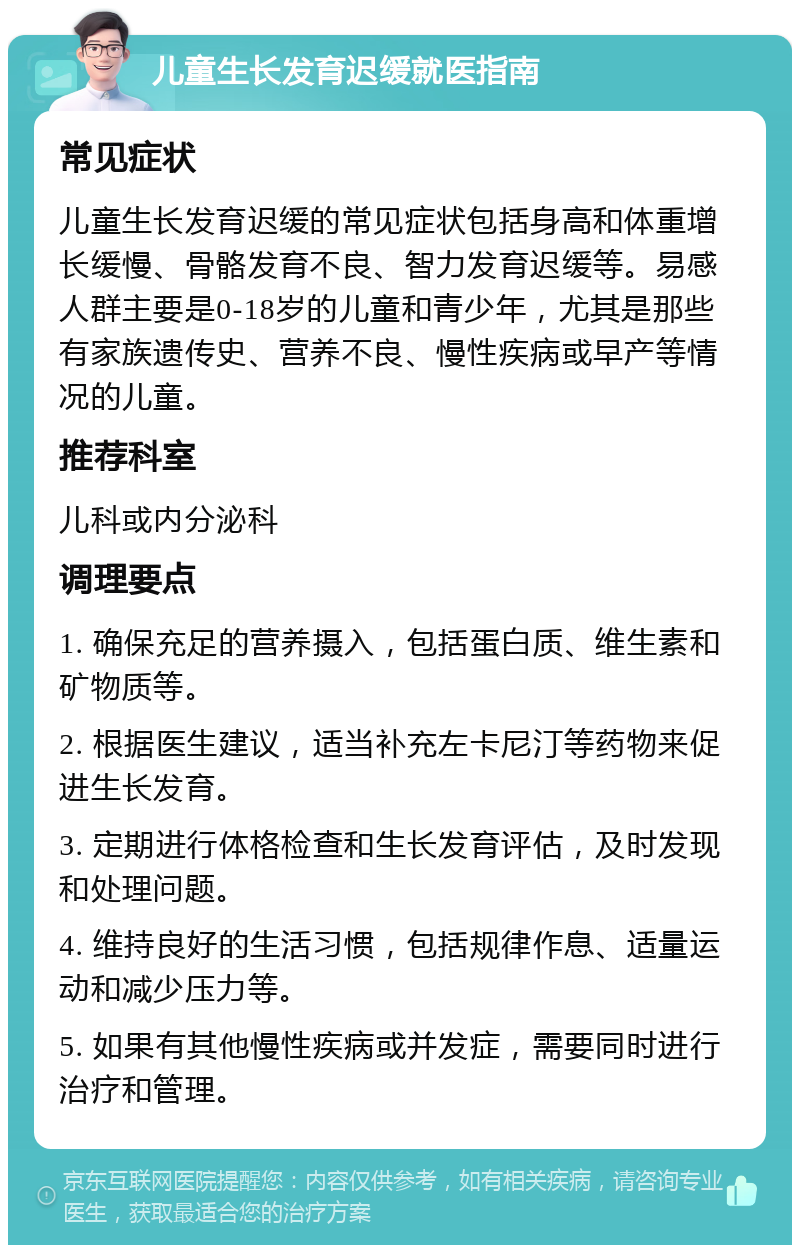 儿童生长发育迟缓就医指南 常见症状 儿童生长发育迟缓的常见症状包括身高和体重增长缓慢、骨骼发育不良、智力发育迟缓等。易感人群主要是0-18岁的儿童和青少年，尤其是那些有家族遗传史、营养不良、慢性疾病或早产等情况的儿童。 推荐科室 儿科或内分泌科 调理要点 1. 确保充足的营养摄入，包括蛋白质、维生素和矿物质等。 2. 根据医生建议，适当补充左卡尼汀等药物来促进生长发育。 3. 定期进行体格检查和生长发育评估，及时发现和处理问题。 4. 维持良好的生活习惯，包括规律作息、适量运动和减少压力等。 5. 如果有其他慢性疾病或并发症，需要同时进行治疗和管理。