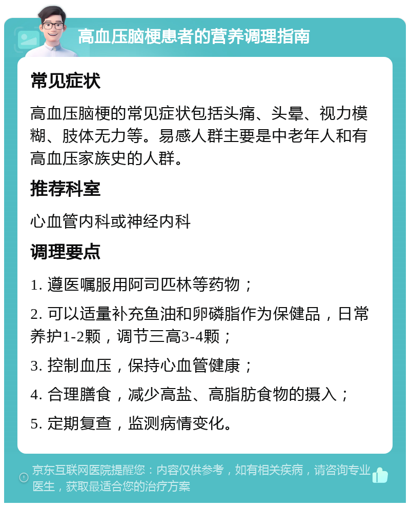 高血压脑梗患者的营养调理指南 常见症状 高血压脑梗的常见症状包括头痛、头晕、视力模糊、肢体无力等。易感人群主要是中老年人和有高血压家族史的人群。 推荐科室 心血管内科或神经内科 调理要点 1. 遵医嘱服用阿司匹林等药物； 2. 可以适量补充鱼油和卵磷脂作为保健品，日常养护1-2颗，调节三高3-4颗； 3. 控制血压，保持心血管健康； 4. 合理膳食，减少高盐、高脂肪食物的摄入； 5. 定期复查，监测病情变化。