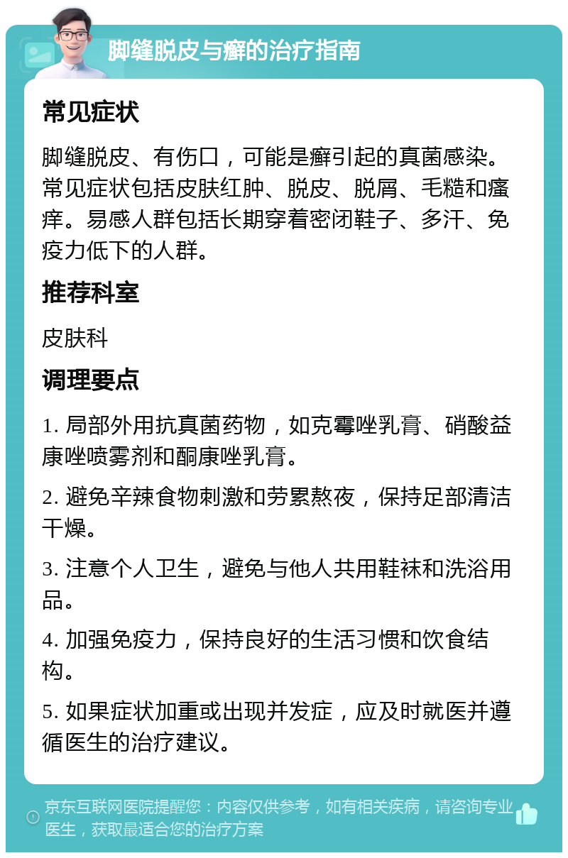 脚缝脱皮与癣的治疗指南 常见症状 脚缝脱皮、有伤口，可能是癣引起的真菌感染。常见症状包括皮肤红肿、脱皮、脱屑、毛糙和瘙痒。易感人群包括长期穿着密闭鞋子、多汗、免疫力低下的人群。 推荐科室 皮肤科 调理要点 1. 局部外用抗真菌药物，如克霉唑乳膏、硝酸益康唑喷雾剂和酮康唑乳膏。 2. 避免辛辣食物刺激和劳累熬夜，保持足部清洁干燥。 3. 注意个人卫生，避免与他人共用鞋袜和洗浴用品。 4. 加强免疫力，保持良好的生活习惯和饮食结构。 5. 如果症状加重或出现并发症，应及时就医并遵循医生的治疗建议。