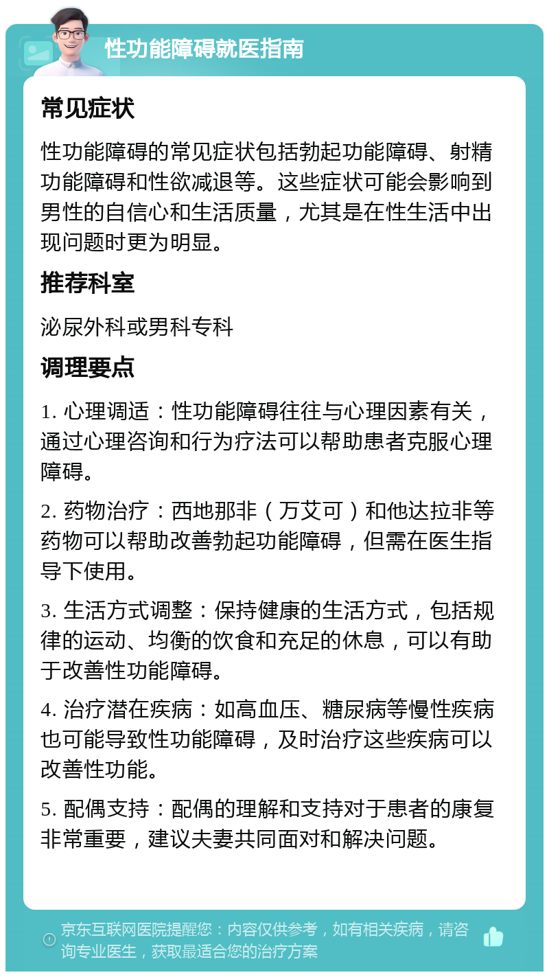 性功能障碍就医指南 常见症状 性功能障碍的常见症状包括勃起功能障碍、射精功能障碍和性欲减退等。这些症状可能会影响到男性的自信心和生活质量，尤其是在性生活中出现问题时更为明显。 推荐科室 泌尿外科或男科专科 调理要点 1. 心理调适：性功能障碍往往与心理因素有关，通过心理咨询和行为疗法可以帮助患者克服心理障碍。 2. 药物治疗：西地那非（万艾可）和他达拉非等药物可以帮助改善勃起功能障碍，但需在医生指导下使用。 3. 生活方式调整：保持健康的生活方式，包括规律的运动、均衡的饮食和充足的休息，可以有助于改善性功能障碍。 4. 治疗潜在疾病：如高血压、糖尿病等慢性疾病也可能导致性功能障碍，及时治疗这些疾病可以改善性功能。 5. 配偶支持：配偶的理解和支持对于患者的康复非常重要，建议夫妻共同面对和解决问题。