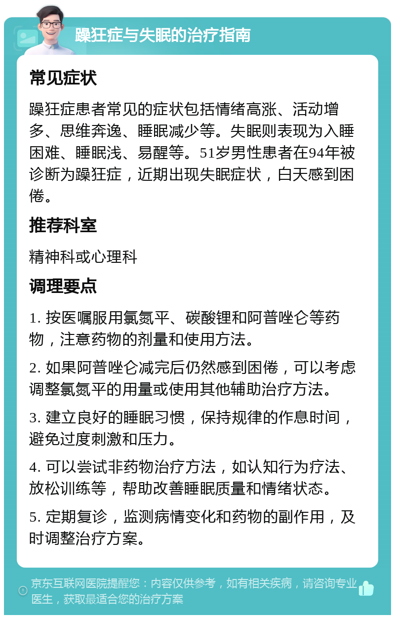 躁狂症与失眠的治疗指南 常见症状 躁狂症患者常见的症状包括情绪高涨、活动增多、思维奔逸、睡眠减少等。失眠则表现为入睡困难、睡眠浅、易醒等。51岁男性患者在94年被诊断为躁狂症，近期出现失眠症状，白天感到困倦。 推荐科室 精神科或心理科 调理要点 1. 按医嘱服用氯氮平、碳酸锂和阿普唑仑等药物，注意药物的剂量和使用方法。 2. 如果阿普唑仑减完后仍然感到困倦，可以考虑调整氯氮平的用量或使用其他辅助治疗方法。 3. 建立良好的睡眠习惯，保持规律的作息时间，避免过度刺激和压力。 4. 可以尝试非药物治疗方法，如认知行为疗法、放松训练等，帮助改善睡眠质量和情绪状态。 5. 定期复诊，监测病情变化和药物的副作用，及时调整治疗方案。