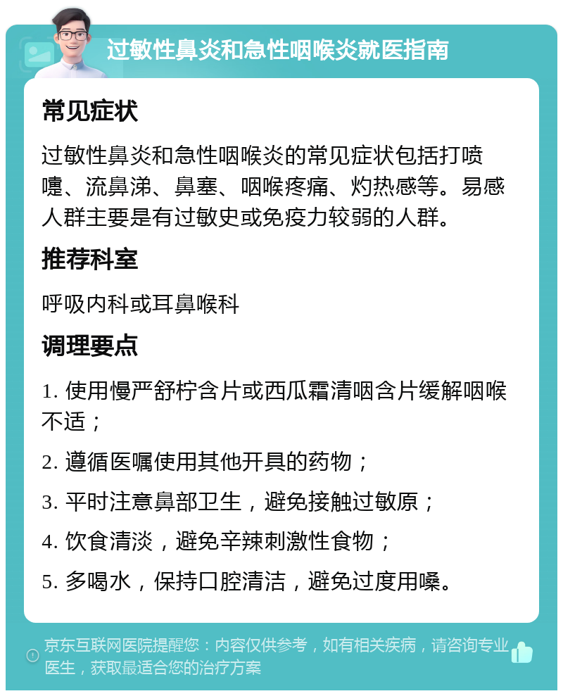 过敏性鼻炎和急性咽喉炎就医指南 常见症状 过敏性鼻炎和急性咽喉炎的常见症状包括打喷嚏、流鼻涕、鼻塞、咽喉疼痛、灼热感等。易感人群主要是有过敏史或免疫力较弱的人群。 推荐科室 呼吸内科或耳鼻喉科 调理要点 1. 使用慢严舒柠含片或西瓜霜清咽含片缓解咽喉不适； 2. 遵循医嘱使用其他开具的药物； 3. 平时注意鼻部卫生，避免接触过敏原； 4. 饮食清淡，避免辛辣刺激性食物； 5. 多喝水，保持口腔清洁，避免过度用嗓。