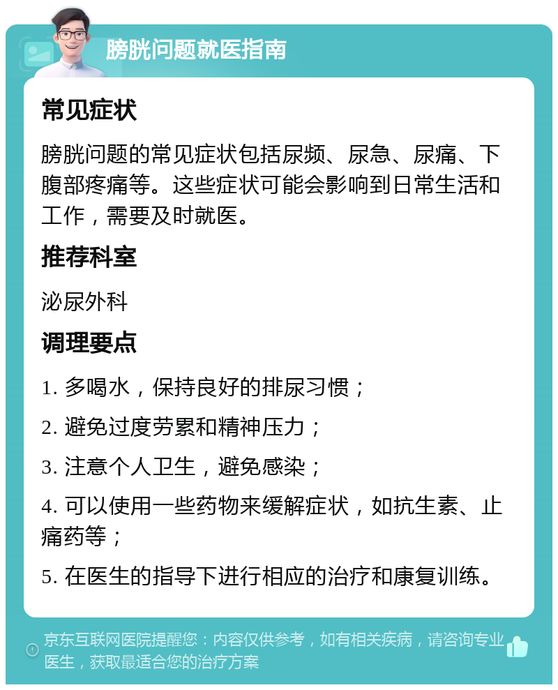 膀胱问题就医指南 常见症状 膀胱问题的常见症状包括尿频、尿急、尿痛、下腹部疼痛等。这些症状可能会影响到日常生活和工作，需要及时就医。 推荐科室 泌尿外科 调理要点 1. 多喝水，保持良好的排尿习惯； 2. 避免过度劳累和精神压力； 3. 注意个人卫生，避免感染； 4. 可以使用一些药物来缓解症状，如抗生素、止痛药等； 5. 在医生的指导下进行相应的治疗和康复训练。