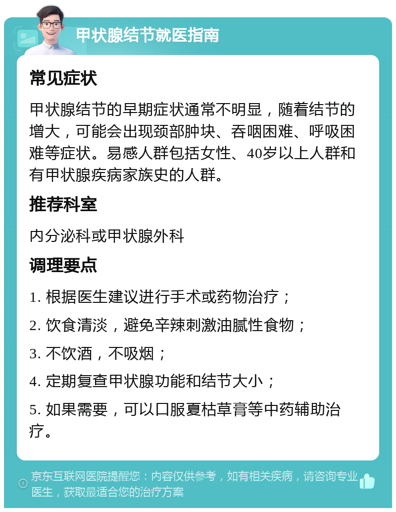 甲状腺结节就医指南 常见症状 甲状腺结节的早期症状通常不明显，随着结节的增大，可能会出现颈部肿块、吞咽困难、呼吸困难等症状。易感人群包括女性、40岁以上人群和有甲状腺疾病家族史的人群。 推荐科室 内分泌科或甲状腺外科 调理要点 1. 根据医生建议进行手术或药物治疗； 2. 饮食清淡，避免辛辣刺激油腻性食物； 3. 不饮酒，不吸烟； 4. 定期复查甲状腺功能和结节大小； 5. 如果需要，可以口服夏枯草膏等中药辅助治疗。