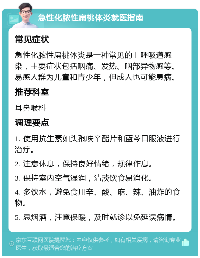 急性化脓性扁桃体炎就医指南 常见症状 急性化脓性扁桃体炎是一种常见的上呼吸道感染，主要症状包括咽痛、发热、咽部异物感等。易感人群为儿童和青少年，但成人也可能患病。 推荐科室 耳鼻喉科 调理要点 1. 使用抗生素如头孢呋辛酯片和蓝芩口服液进行治疗。 2. 注意休息，保持良好情绪，规律作息。 3. 保持室内空气湿润，清淡饮食易消化。 4. 多饮水，避免食用辛、酸、麻、辣、油炸的食物。 5. 忌烟酒，注意保暖，及时就诊以免延误病情。