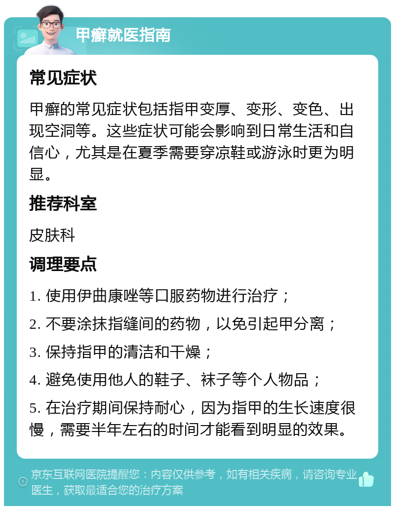 甲癣就医指南 常见症状 甲癣的常见症状包括指甲变厚、变形、变色、出现空洞等。这些症状可能会影响到日常生活和自信心，尤其是在夏季需要穿凉鞋或游泳时更为明显。 推荐科室 皮肤科 调理要点 1. 使用伊曲康唑等口服药物进行治疗； 2. 不要涂抹指缝间的药物，以免引起甲分离； 3. 保持指甲的清洁和干燥； 4. 避免使用他人的鞋子、袜子等个人物品； 5. 在治疗期间保持耐心，因为指甲的生长速度很慢，需要半年左右的时间才能看到明显的效果。