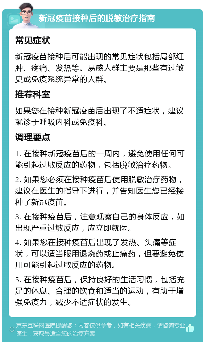 新冠疫苗接种后的脱敏治疗指南 常见症状 新冠疫苗接种后可能出现的常见症状包括局部红肿、疼痛、发热等。易感人群主要是那些有过敏史或免疫系统异常的人群。 推荐科室 如果您在接种新冠疫苗后出现了不适症状，建议就诊于呼吸内科或免疫科。 调理要点 1. 在接种新冠疫苗后的一周内，避免使用任何可能引起过敏反应的药物，包括脱敏治疗药物。 2. 如果您必须在接种疫苗后使用脱敏治疗药物，建议在医生的指导下进行，并告知医生您已经接种了新冠疫苗。 3. 在接种疫苗后，注意观察自己的身体反应，如出现严重过敏反应，应立即就医。 4. 如果您在接种疫苗后出现了发热、头痛等症状，可以适当服用退烧药或止痛药，但要避免使用可能引起过敏反应的药物。 5. 在接种疫苗后，保持良好的生活习惯，包括充足的休息、合理的饮食和适当的运动，有助于增强免疫力，减少不适症状的发生。